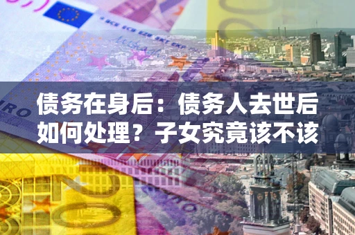 北京债务在身后：债务人去世后如何处理？子女究竟该不该还钱？