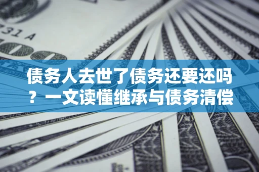 北京债务人去世了债务还要还吗？一文读懂继承与债务清偿